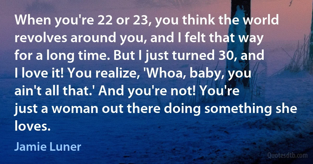 When you're 22 or 23, you think the world revolves around you, and I felt that way for a long time. But I just turned 30, and I love it! You realize, 'Whoa, baby, you ain't all that.' And you're not! You're just a woman out there doing something she loves. (Jamie Luner)