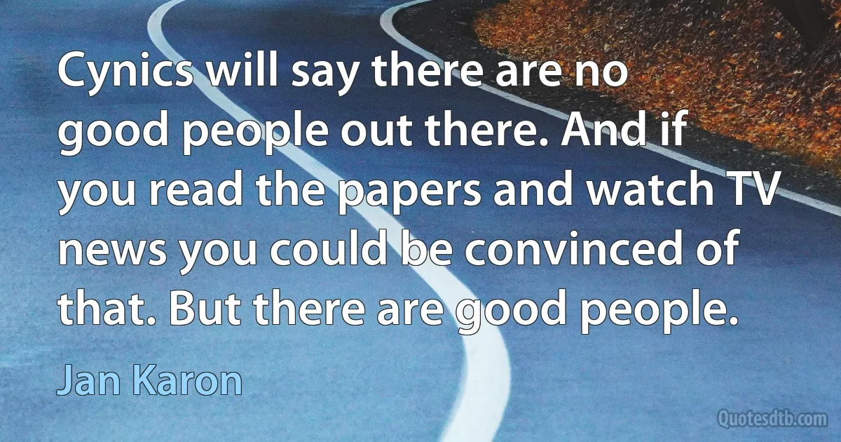 Cynics will say there are no good people out there. And if you read the papers and watch TV news you could be convinced of that. But there are good people. (Jan Karon)