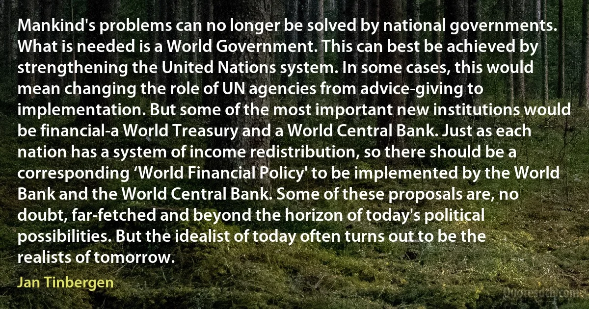 Mankind's problems can no longer be solved by national governments. What is needed is a World Government. This can best be achieved by strengthening the United Nations system. In some cases, this would mean changing the role of UN agencies from advice-giving to implementation. But some of the most important new institutions would be financial-a World Treasury and a World Central Bank. Just as each nation has a system of income redistribution, so there should be a corresponding ‘World Financial Policy' to be implemented by the World Bank and the World Central Bank. Some of these proposals are, no doubt, far-fetched and beyond the horizon of today's political possibilities. But the idealist of today often turns out to be the realists of tomorrow. (Jan Tinbergen)