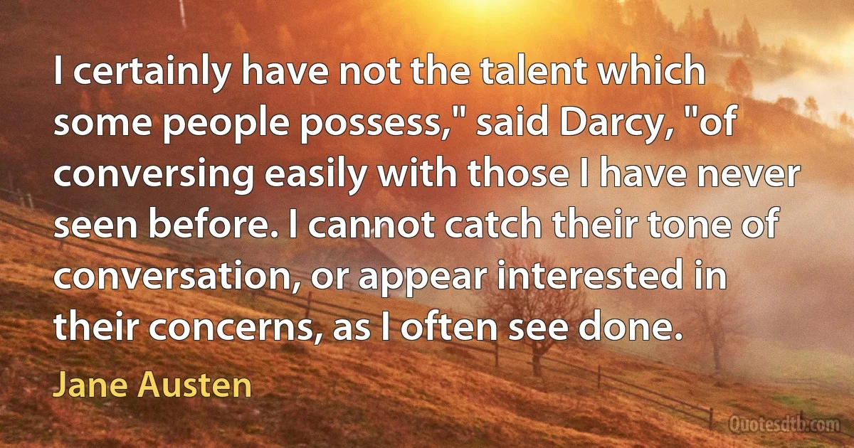 I certainly have not the talent which some people possess," said Darcy, "of conversing easily with those I have never seen before. I cannot catch their tone of conversation, or appear interested in their concerns, as I often see done. (Jane Austen)