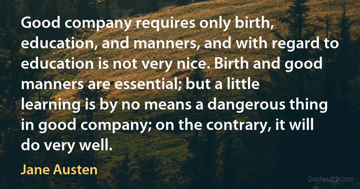 Good company requires only birth, education, and manners, and with regard to education is not very nice. Birth and good manners are essential; but a little learning is by no means a dangerous thing in good company; on the contrary, it will do very well. (Jane Austen)