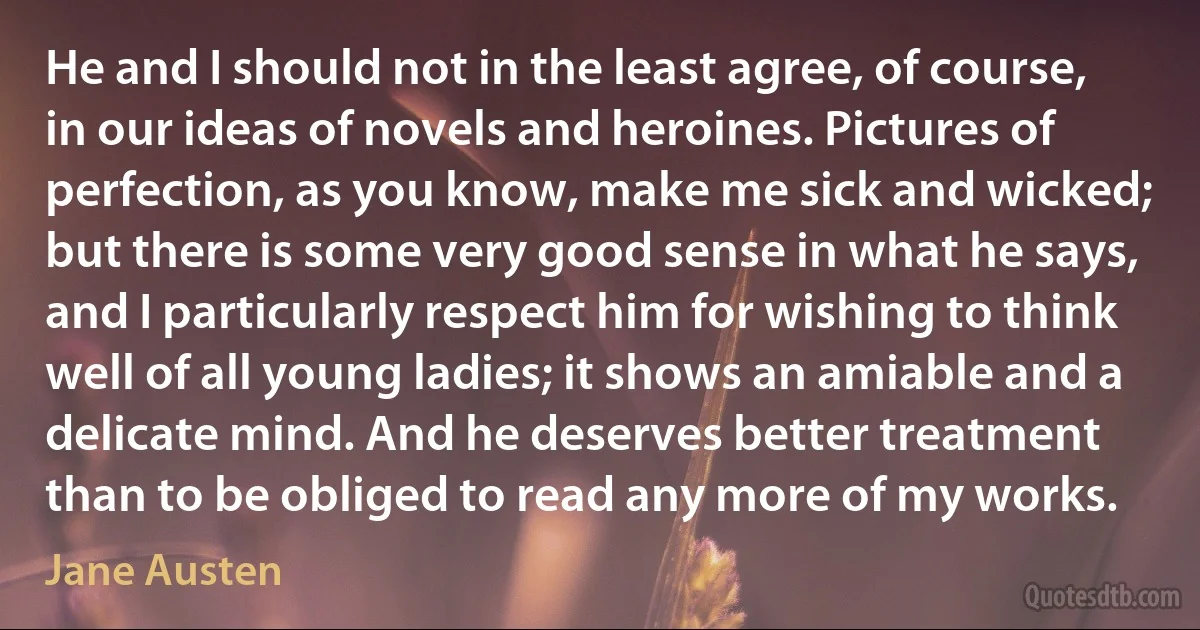 He and I should not in the least agree, of course, in our ideas of novels and heroines. Pictures of perfection, as you know, make me sick and wicked; but there is some very good sense in what he says, and I particularly respect him for wishing to think well of all young ladies; it shows an amiable and a delicate mind. And he deserves better treatment than to be obliged to read any more of my works. (Jane Austen)