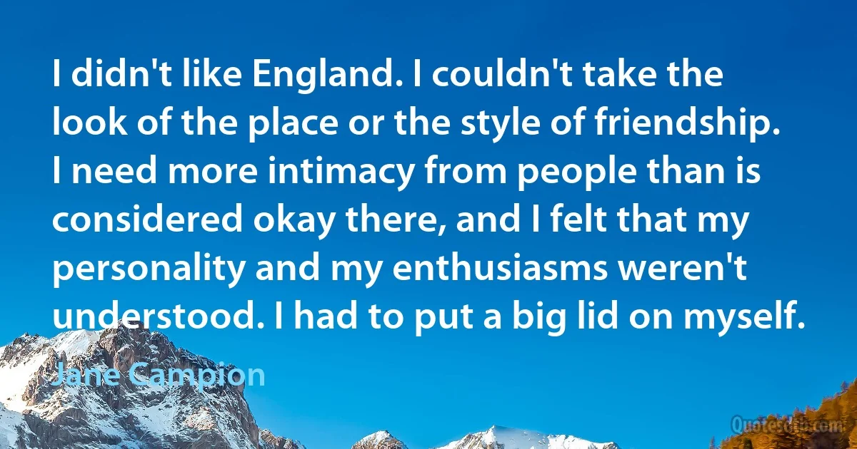 I didn't like England. I couldn't take the look of the place or the style of friendship. I need more intimacy from people than is considered okay there, and I felt that my personality and my enthusiasms weren't understood. I had to put a big lid on myself. (Jane Campion)