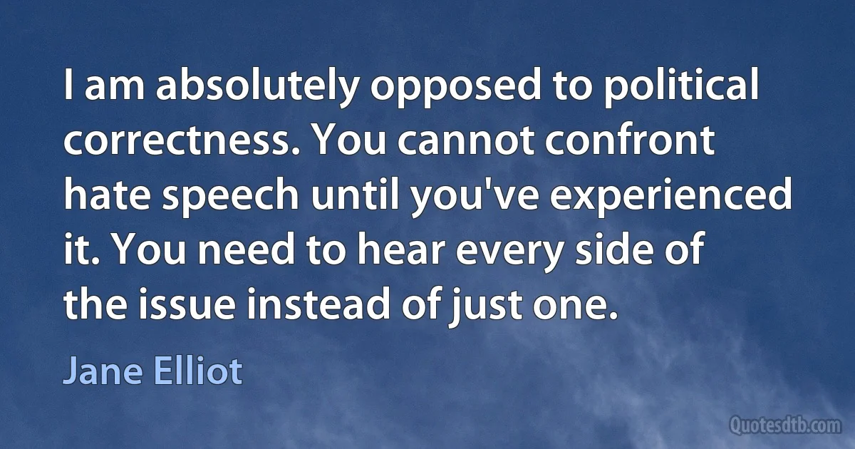 I am absolutely opposed to political correctness. You cannot confront hate speech until you've experienced it. You need to hear every side of the issue instead of just one. (Jane Elliot)