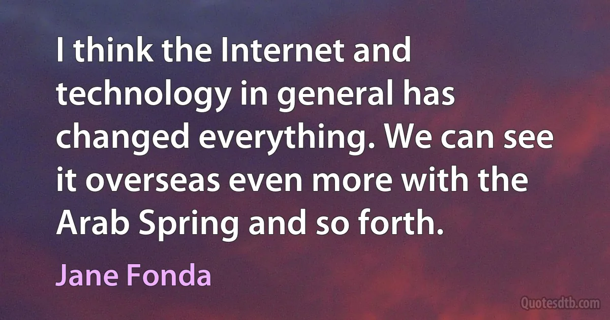 I think the Internet and technology in general has changed everything. We can see it overseas even more with the Arab Spring and so forth. (Jane Fonda)