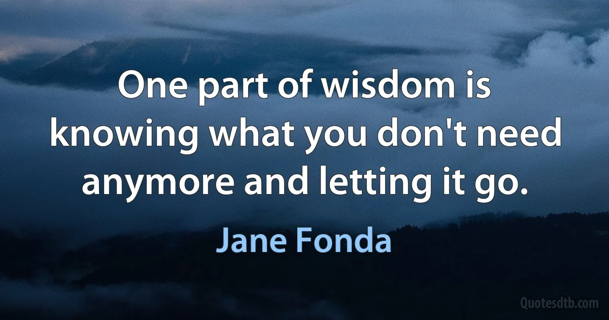 One part of wisdom is knowing what you don't need anymore and letting it go. (Jane Fonda)