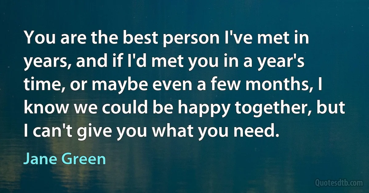 You are the best person I've met in years, and if I'd met you in a year's time, or maybe even a few months, I know we could be happy together, but I can't give you what you need. (Jane Green)