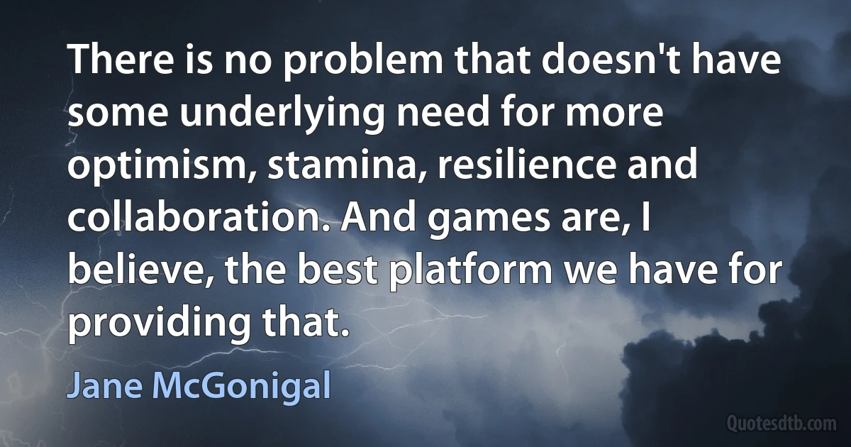 There is no problem that doesn't have some underlying need for more optimism, stamina, resilience and collaboration. And games are, I believe, the best platform we have for providing that. (Jane McGonigal)