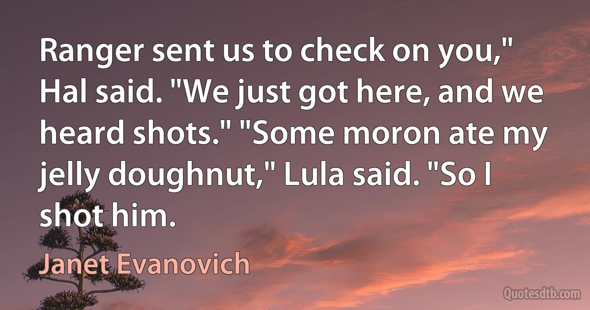 Ranger sent us to check on you," Hal said. "We just got here, and we heard shots." "Some moron ate my jelly doughnut," Lula said. "So I shot him. (Janet Evanovich)