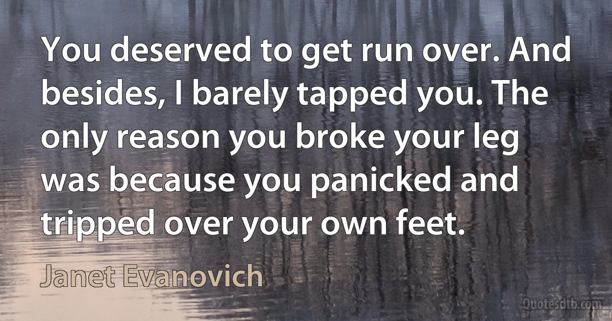 You deserved to get run over. And besides, I barely tapped you. The only reason you broke your leg was because you panicked and tripped over your own feet. (Janet Evanovich)