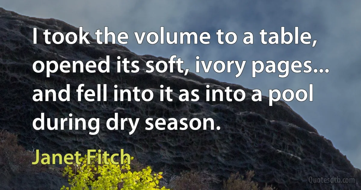 I took the volume to a table, opened its soft, ivory pages... and fell into it as into a pool during dry season. (Janet Fitch)