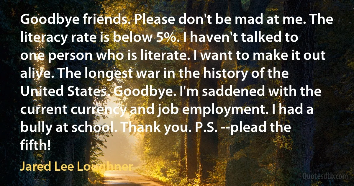 Goodbye friends. Please don't be mad at me. The literacy rate is below 5%. I haven't talked to one person who is literate. I want to make it out alive. The longest war in the history of the United States. Goodbye. I'm saddened with the current currency and job employment. I had a bully at school. Thank you. P.S. --plead the fifth! (Jared Lee Loughner)