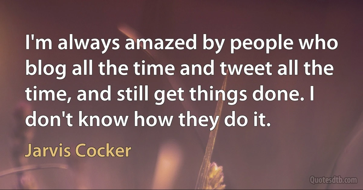 I'm always amazed by people who blog all the time and tweet all the time, and still get things done. I don't know how they do it. (Jarvis Cocker)