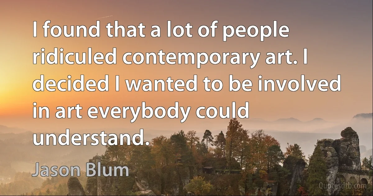 I found that a lot of people ridiculed contemporary art. I decided I wanted to be involved in art everybody could understand. (Jason Blum)