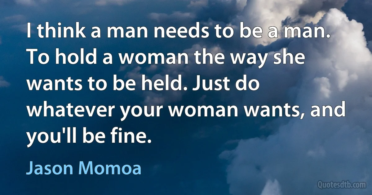 I think a man needs to be a man. To hold a woman the way she wants to be held. Just do whatever your woman wants, and you'll be fine. (Jason Momoa)