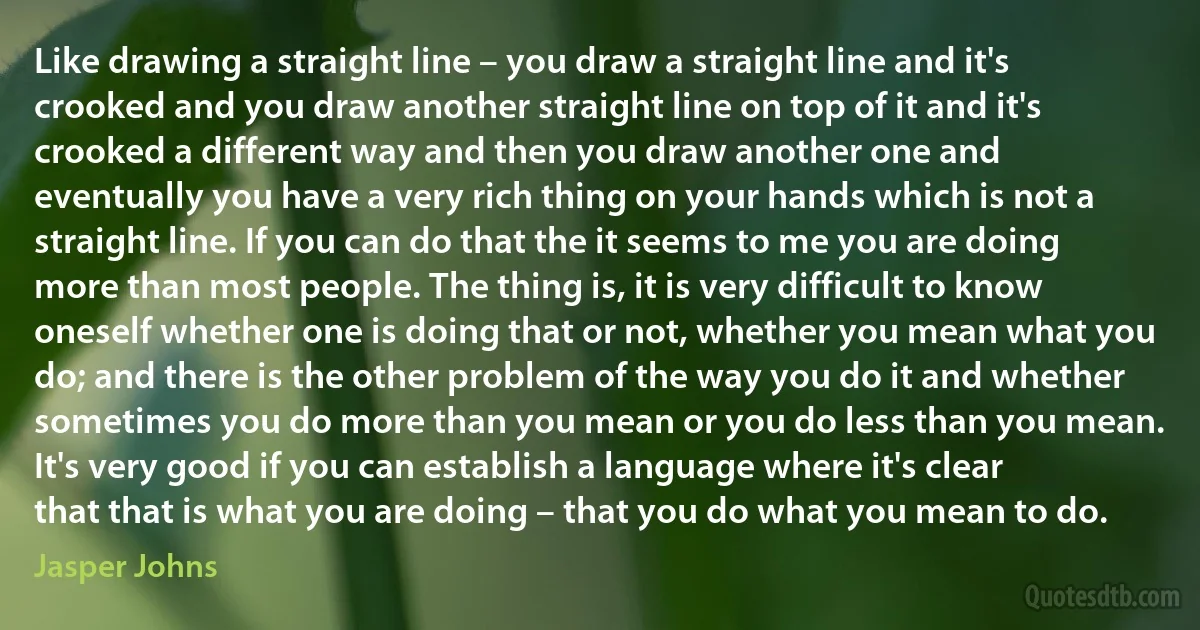 Like drawing a straight line – you draw a straight line and it's crooked and you draw another straight line on top of it and it's crooked a different way and then you draw another one and eventually you have a very rich thing on your hands which is not a straight line. If you can do that the it seems to me you are doing more than most people. The thing is, it is very difficult to know oneself whether one is doing that or not, whether you mean what you do; and there is the other problem of the way you do it and whether sometimes you do more than you mean or you do less than you mean. It's very good if you can establish a language where it's clear that that is what you are doing – that you do what you mean to do. (Jasper Johns)