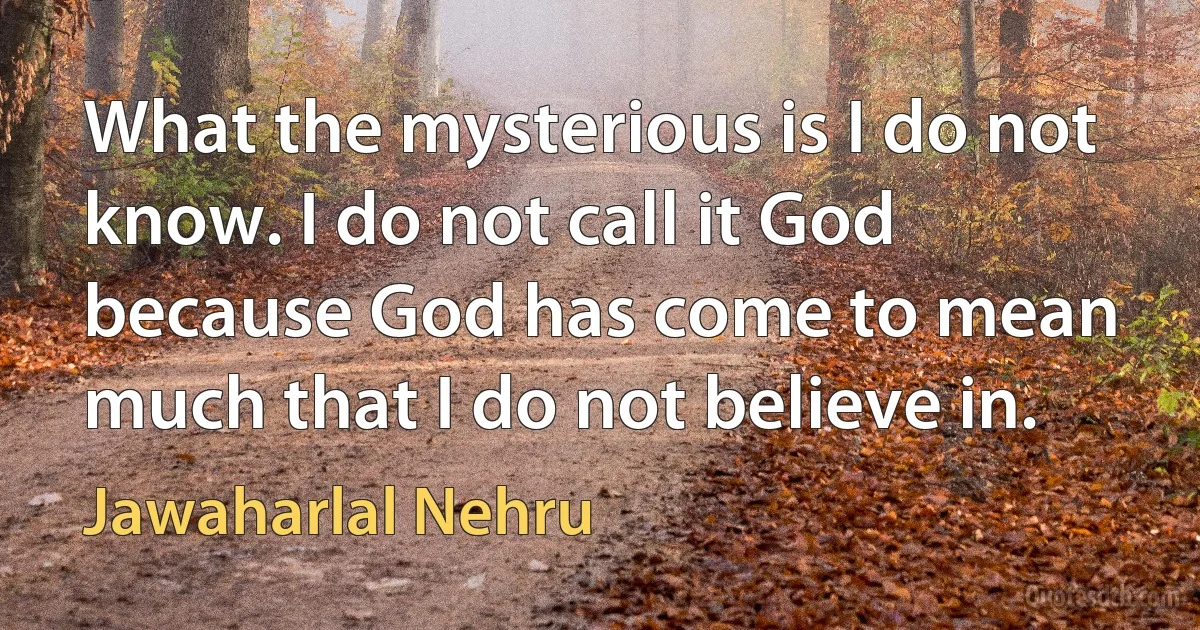 What the mysterious is I do not know. I do not call it God because God has come to mean much that I do not believe in. (Jawaharlal Nehru)