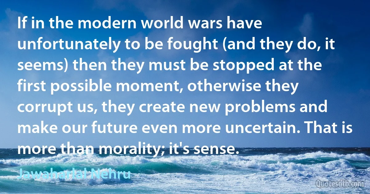 If in the modern world wars have unfortunately to be fought (and they do, it seems) then they must be stopped at the first possible moment, otherwise they corrupt us, they create new problems and make our future even more uncertain. That is more than morality; it's sense. (Jawaharlal Nehru)