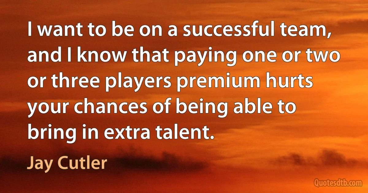 I want to be on a successful team, and I know that paying one or two or three players premium hurts your chances of being able to bring in extra talent. (Jay Cutler)