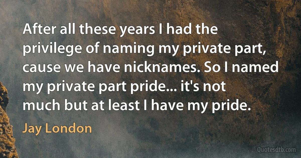 After all these years I had the privilege of naming my private part, cause we have nicknames. So I named my private part pride... it's not much but at least I have my pride. (Jay London)