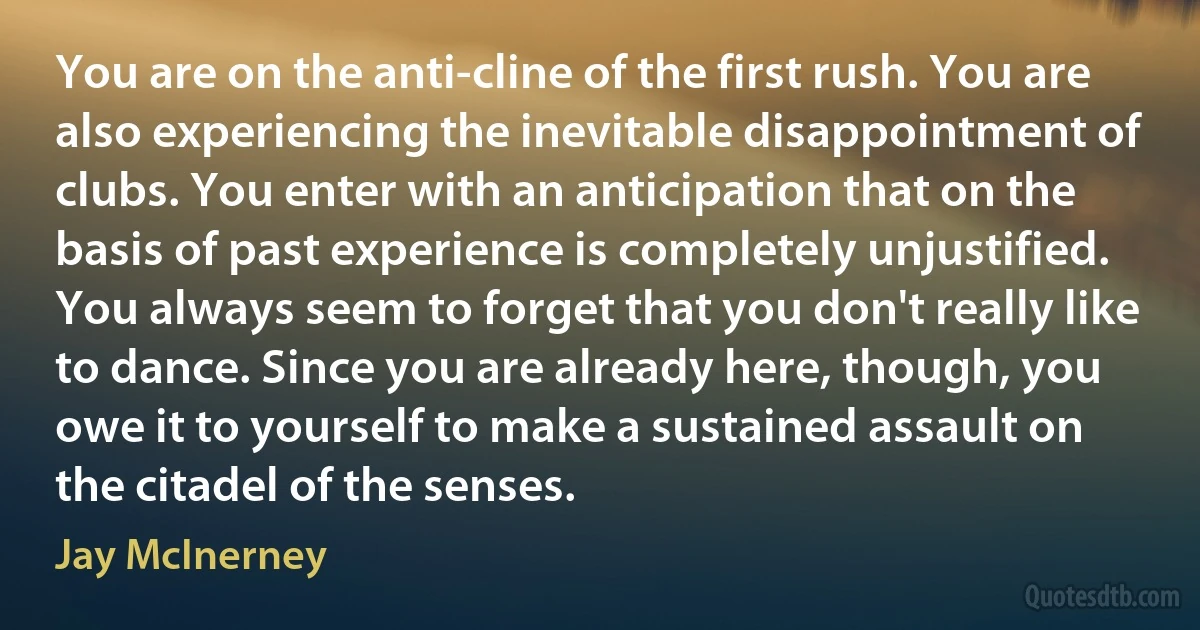 You are on the anti-cline of the first rush. You are also experiencing the inevitable disappointment of clubs. You enter with an anticipation that on the basis of past experience is completely unjustified. You always seem to forget that you don't really like to dance. Since you are already here, though, you owe it to yourself to make a sustained assault on the citadel of the senses. (Jay McInerney)