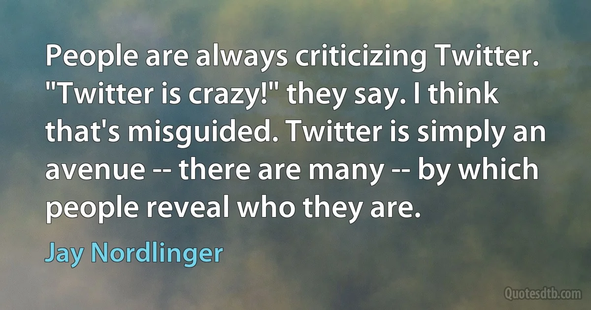 People are always criticizing Twitter. "Twitter is crazy!" they say. I think that's misguided. Twitter is simply an avenue -- there are many -- by which people reveal who they are. (Jay Nordlinger)