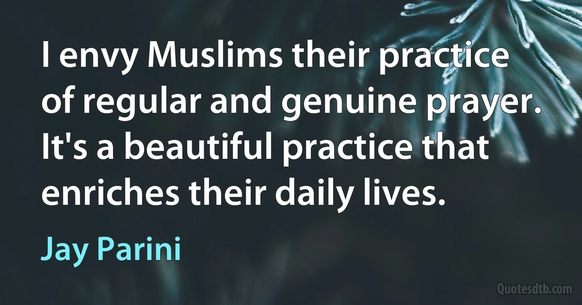 I envy Muslims their practice of regular and genuine prayer. It's a beautiful practice that enriches their daily lives. (Jay Parini)