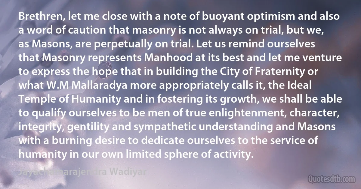 Brethren, let me close with a note of buoyant optimism and also a word of caution that masonry is not always on trial, but we, as Masons, are perpetually on trial. Let us remind ourselves that Masonry represents Manhood at its best and let me venture to express the hope that in building the City of Fraternity or what W.M Mallaradya more appropriately calls it, the Ideal Temple of Humanity and in fostering its growth, we shall be able to qualify ourselves to be men of true enlightenment, character, integrity, gentility and sympathetic understanding and Masons with a burning desire to dedicate ourselves to the service of humanity in our own limited sphere of activity. (Jayachamarajendra Wadiyar)