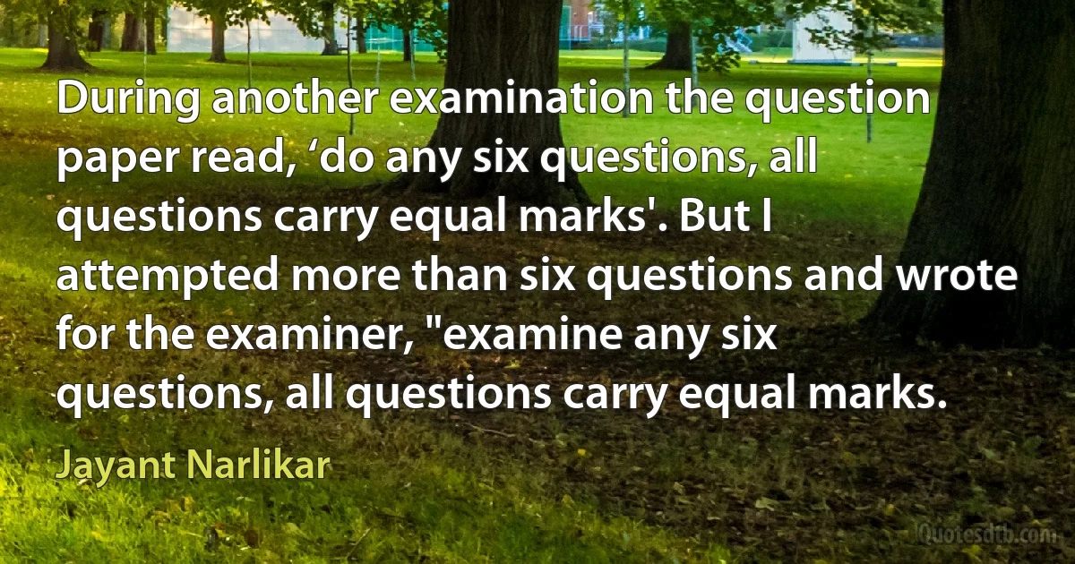 During another examination the question paper read, ‘do any six questions, all questions carry equal marks'. But I attempted more than six questions and wrote for the examiner, "examine any six questions, all questions carry equal marks. (Jayant Narlikar)