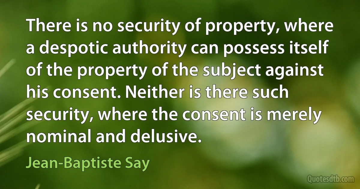 There is no security of property, where a despotic authority can possess itself of the property of the subject against his consent. Neither is there such security, where the consent is merely nominal and delusive. (Jean-Baptiste Say)