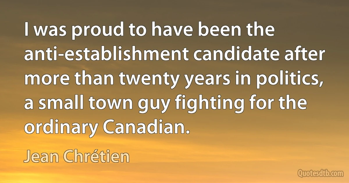 I was proud to have been the anti-establishment candidate after more than twenty years in politics, a small town guy fighting for the ordinary Canadian. (Jean Chrétien)