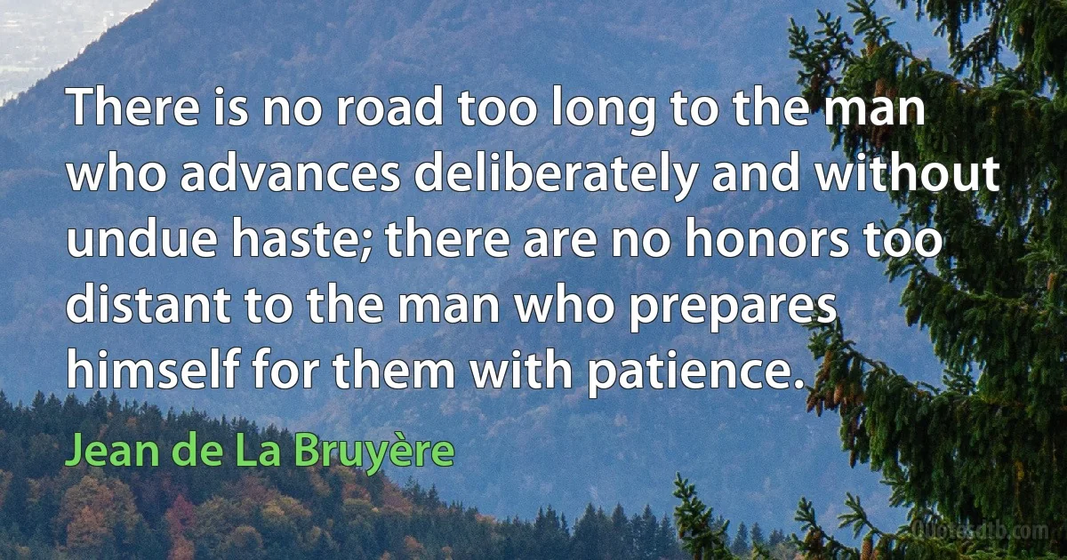 There is no road too long to the man who advances deliberately and without undue haste; there are no honors too distant to the man who prepares himself for them with patience. (Jean de La Bruyère)