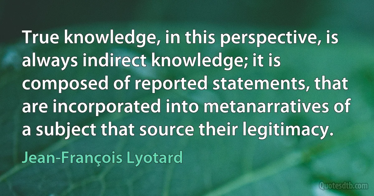 True knowledge, in this perspective, is always indirect knowledge; it is composed of reported statements, that are incorporated into metanarratives of a subject that source their legitimacy. (Jean-François Lyotard)