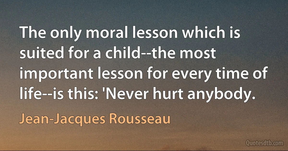 The only moral lesson which is suited for a child--the most important lesson for every time of life--is this: 'Never hurt anybody. (Jean-Jacques Rousseau)