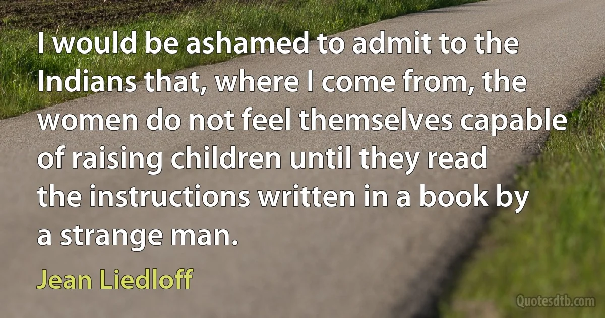 I would be ashamed to admit to the Indians that, where I come from, the women do not feel themselves capable of raising children until they read the instructions written in a book by a strange man. (Jean Liedloff)