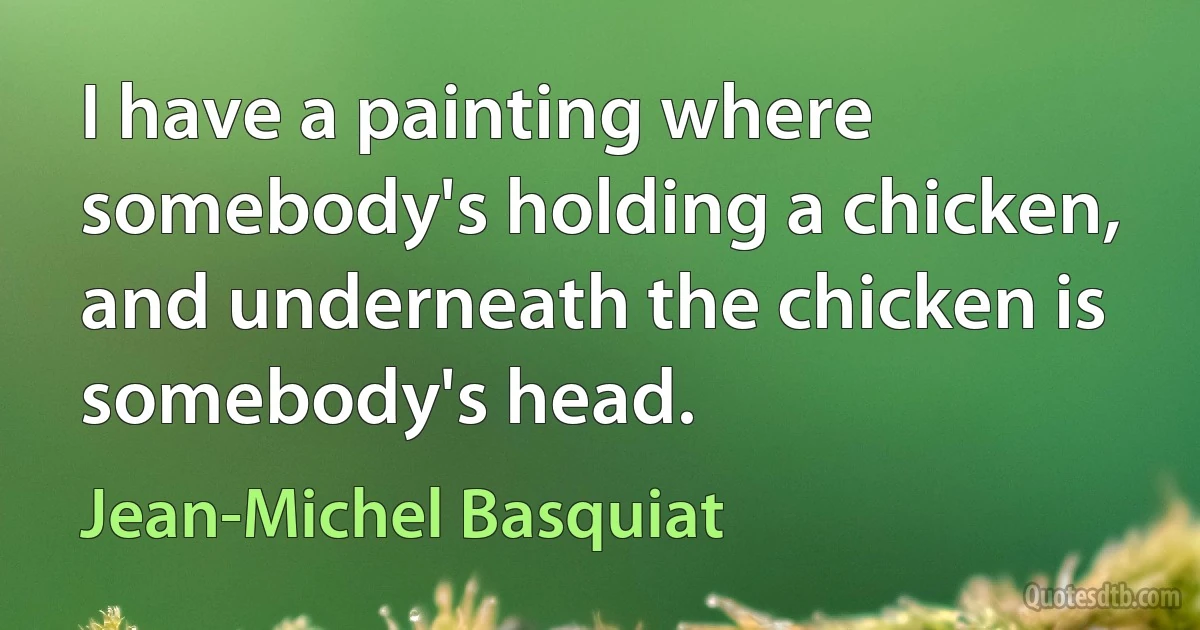 I have a painting where somebody's holding a chicken, and underneath the chicken is somebody's head. (Jean-Michel Basquiat)