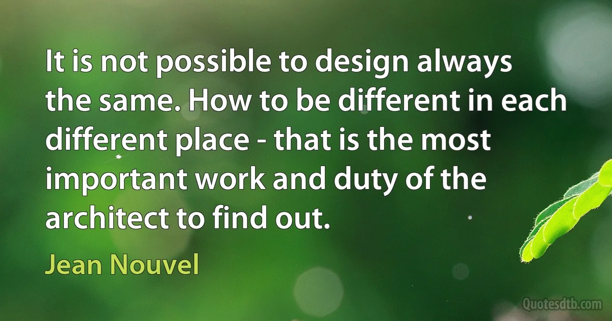 It is not possible to design always the same. How to be different in each different place - that is the most important work and duty of the architect to find out. (Jean Nouvel)