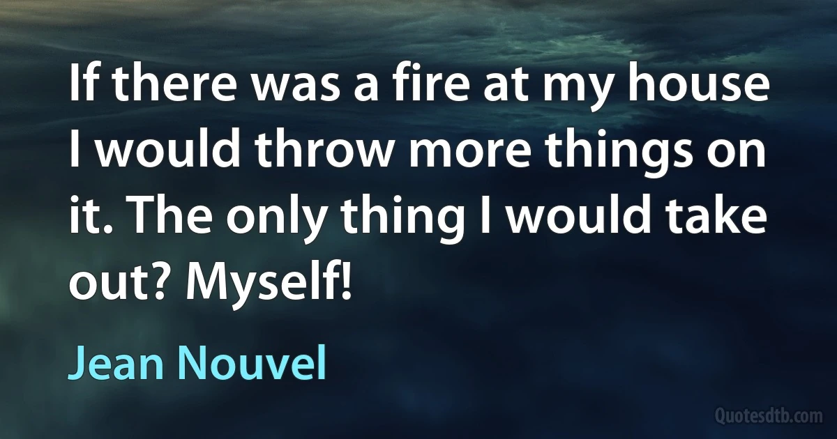 If there was a fire at my house I would throw more things on it. The only thing I would take out? Myself! (Jean Nouvel)