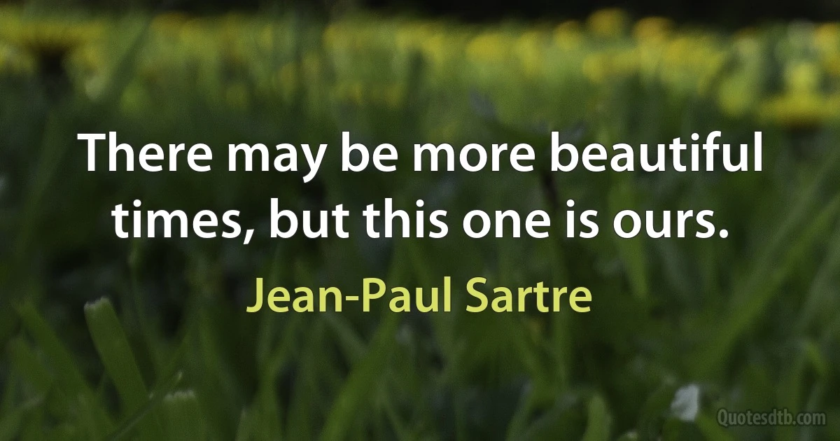 There may be more beautiful times, but this one is ours. (Jean-Paul Sartre)