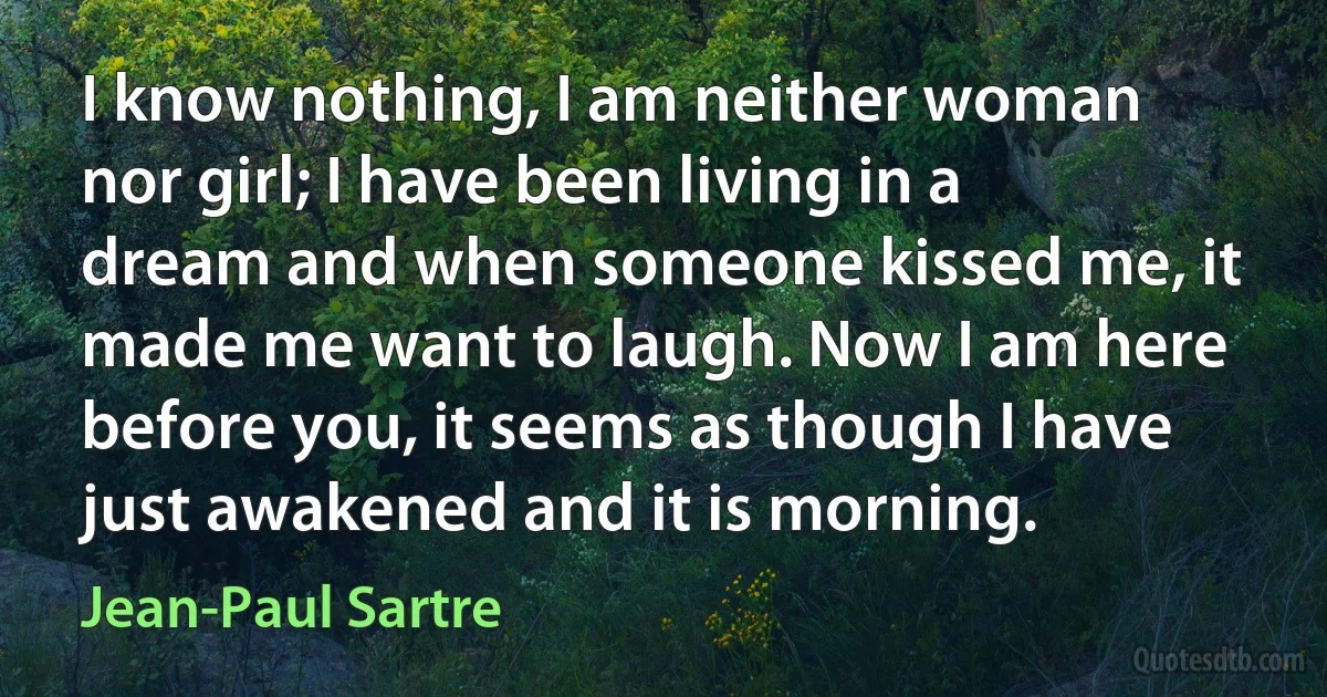 I know nothing, I am neither woman nor girl; I have been living in a dream and when someone kissed me, it made me want to laugh. Now I am here before you, it seems as though I have just awakened and it is morning. (Jean-Paul Sartre)