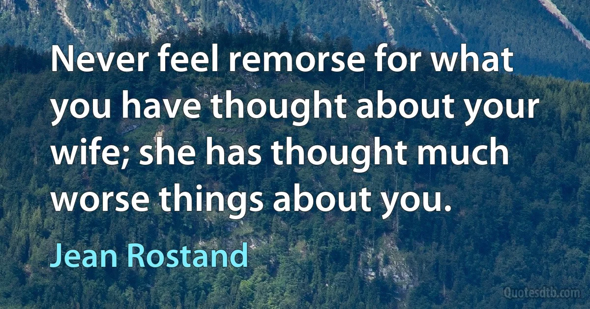 Never feel remorse for what you have thought about your wife; she has thought much worse things about you. (Jean Rostand)