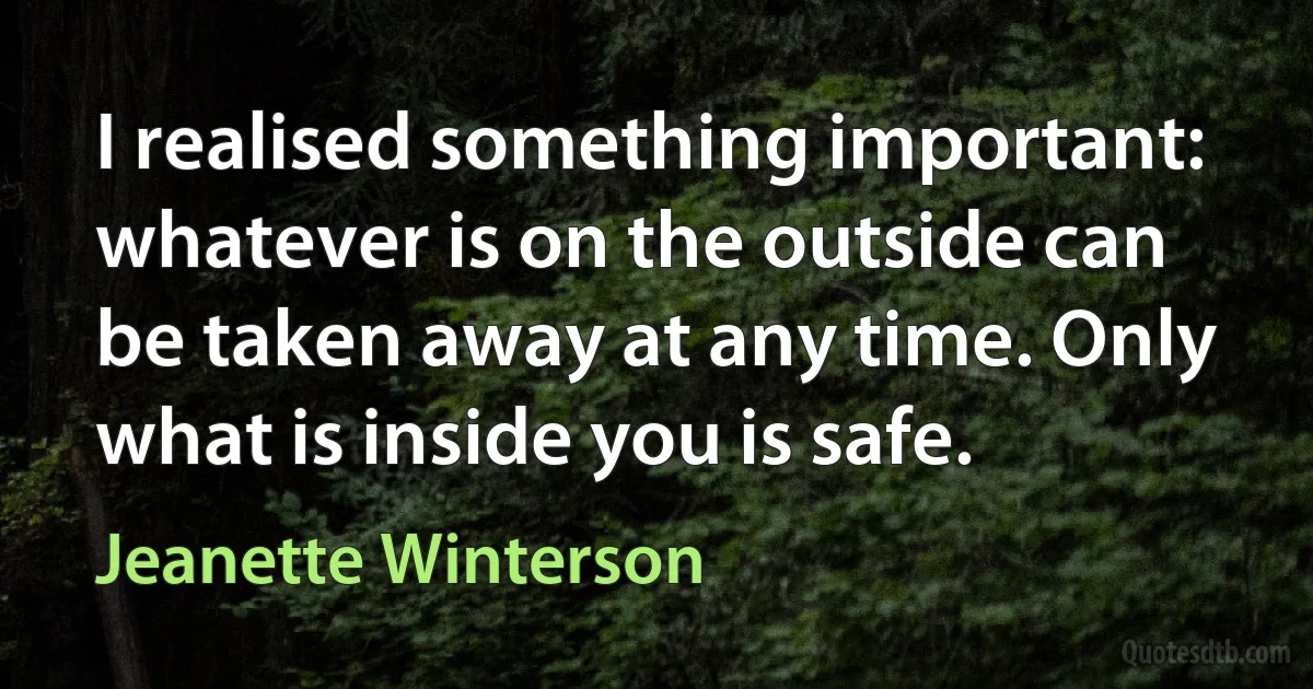 I realised something important: whatever is on the outside can be taken away at any time. Only what is inside you is safe. (Jeanette Winterson)