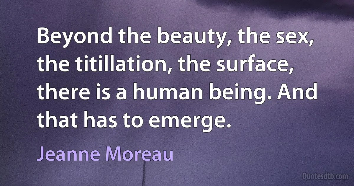 Beyond the beauty, the sex, the titillation, the surface, there is a human being. And that has to emerge. (Jeanne Moreau)