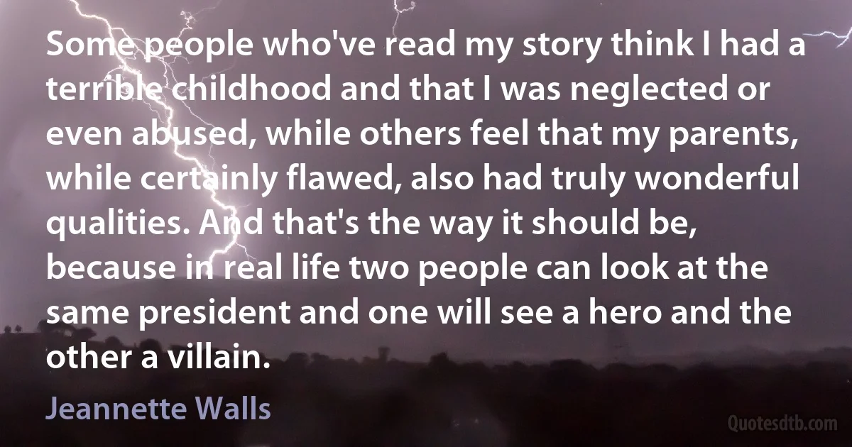 Some people who've read my story think I had a terrible childhood and that I was neglected or even abused, while others feel that my parents, while certainly flawed, also had truly wonderful qualities. And that's the way it should be, because in real life two people can look at the same president and one will see a hero and the other a villain. (Jeannette Walls)