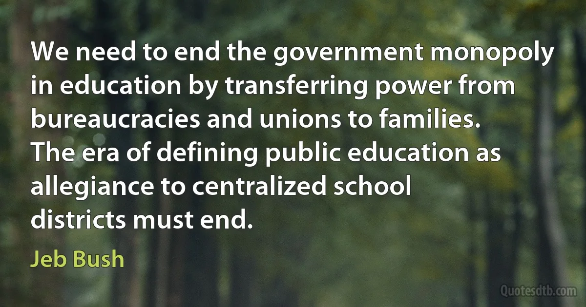 We need to end the government monopoly in education by transferring power from bureaucracies and unions to families. The era of defining public education as allegiance to centralized school districts must end. (Jeb Bush)