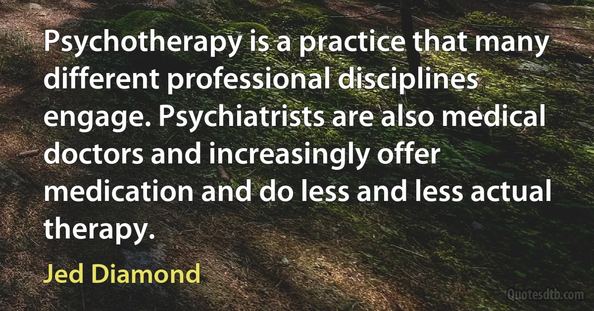 Psychotherapy is a practice that many different professional disciplines engage. Psychiatrists are also medical doctors and increasingly offer medication and do less and less actual therapy. (Jed Diamond)