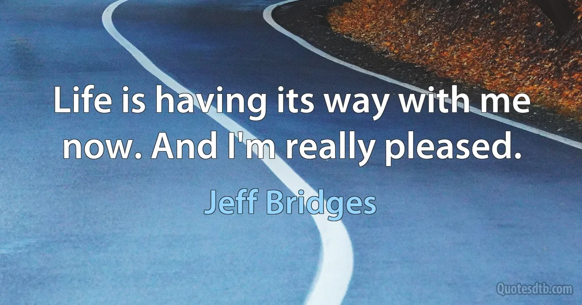 Life is having its way with me now. And I'm really pleased. (Jeff Bridges)