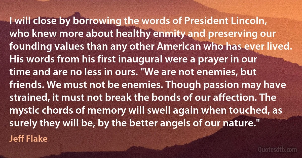 I will close by borrowing the words of President Lincoln, who knew more about healthy enmity and preserving our founding values than any other American who has ever lived. His words from his first inaugural were a prayer in our time and are no less in ours. "We are not enemies, but friends. We must not be enemies. Though passion may have strained, it must not break the bonds of our affection. The mystic chords of memory will swell again when touched, as surely they will be, by the better angels of our nature." (Jeff Flake)