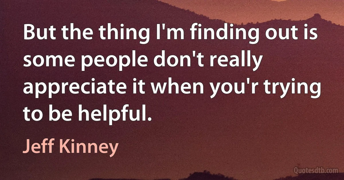 But the thing I'm finding out is some people don't really appreciate it when you'r trying to be helpful. (Jeff Kinney)