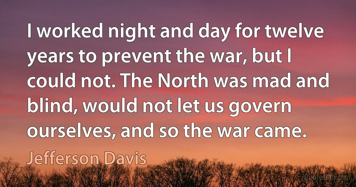 I worked night and day for twelve years to prevent the war, but I could not. The North was mad and blind, would not let us govern ourselves, and so the war came. (Jefferson Davis)